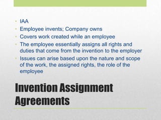 Invention Assignment
Agreements
• IAA
• Employee invents; Company owns
• Covers work created while an employee
• The employee essentially assigns all rights and
duties that come from the invention to the employer
• Issues can arise based upon the nature and scope
of the work, the assigned rights, the role of the
employee
 