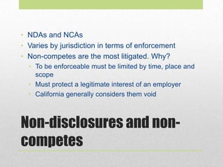 Non-disclosures and non-
competes
• NDAs and NCAs
• Varies by jurisdiction in terms of enforcement
• Non-competes are the most litigated. Why?
• To be enforceable must be limited by time, place and
scope
• Must protect a legitimate interest of an employer
• California generally considers them void
 