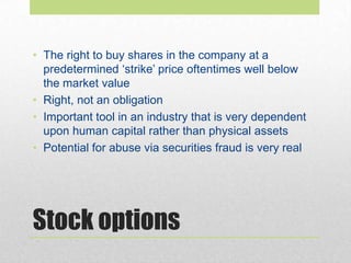 Stock options
• The right to buy shares in the company at a
predetermined ‘strike’ price oftentimes well below
the market value
• Right, not an obligation
• Important tool in an industry that is very dependent
upon human capital rather than physical assets
• Potential for abuse via securities fraud is very real
 