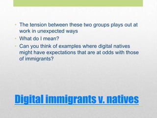 Digital immigrants v. natives
• The tension between these two groups plays out at
work in unexpected ways
• What do I mean?
• Can you think of examples where digital natives
might have expectations that are at odds with those
of immigrants?
 