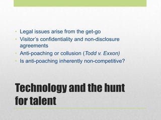 Technology and the hunt
for talent
• Legal issues arise from the get-go
• Visitor’s confidentiality and non-disclosure
agreements
• Anti-poaching or collusion (Todd v. Exxon)
• Is anti-poaching inherently non-competitive?
 