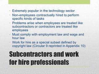 Subcontractors and work
for hire professionals
• Extremely popular in the technology sector
• Non-employees contractually hired to perform
specific kinds of tasks
• Problems arise when employees are treated like
subcontractors or contractors are treated like
employees
• Must comply with employment law and wage and
hour law
• Work for hire as a special subset defined by
copyright law (Circular 9 reprinted in Appendix 10)
 