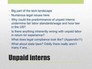 Unpaid interns
• Big part of the tech landscape
• Numerous legal issues here
• Why could the predominance of unpaid interns
undermine fair labor standards/wage and hour law
in the US?
• Is there anything inherently wrong with unpaid labor
in return for experience?
• What does legal compliance look like? (Appendix11)
• What about state laws? Oddly there really aren’t
many if any…
 