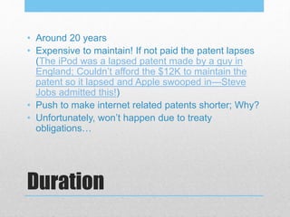 Duration
• Around 20 years
• Expensive to maintain! If not paid the patent lapses
(The iPod was a lapsed patent made by a guy in
England; Couldn’t afford the $12K to maintain the
patent so it lapsed and Apple swooped in—Steve
Jobs admitted this!)
• Push to make internet related patents shorter; Why?
• Unfortunately, won’t happen due to treaty
obligations…
 
