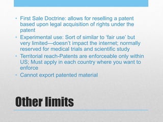 Other limits
• First Sale Doctrine: allows for reselling a patent
based upon legal acquisition of rights under the
patent
• Experimental use: Sort of similar to ‘fair use’ but
very limited—doesn’t impact the internet; normally
reserved for medical trials and scientific study
• Territorial reach-Patents are enforceable only within
US; Must apply in each country where you want to
enforce
• Cannot export patented material
 