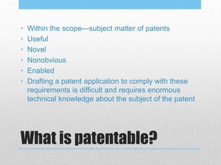 What is patentable?
• Within the scope—subject matter of patents
• Useful
• Novel
• Nonobvious
• Enabled
• Drafting a patent application to comply with these
requirements is difficult and requires enormous
technical knowledge about the subject of the patent
 