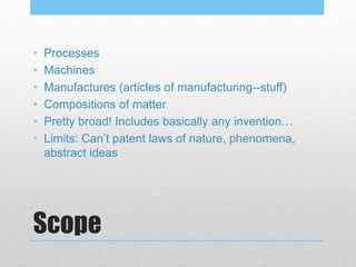 Scope
• Processes
• Machines
• Manufactures (articles of manufacturing--stuff)
• Compositions of matter
• Pretty broad! Includes basically any invention…
• Limits: Can’t patent laws of nature, phenomena,
abstract ideas
 