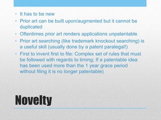 Novelty
• It has to be new
• Prior art can be built upon/augmented but it cannot be
duplicated
• Oftentimes prior art renders applications unpatentable
• Prior art searching (like trademark knockout searching) is
a useful skill (usually done by a patent paralegal!)
• First to invent first to file: Complex set of rules that must
be followed with regards to timing; If a patentable idea
has been used more than the 1 year grace period
without filing it is no longer patentable)
 