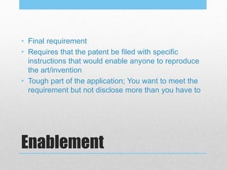 Enablement
• Final requirement
• Requires that the patent be filed with specific
instructions that would enable anyone to reproduce
the art/invention
• Tough part of the application; You want to meet the
requirement but not disclose more than you have to
 
