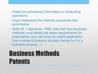 Business Methods
Patents
• Patent for processing information or conducting
operations
• Huge implications for internet companies and
ecommerce
• State St. v Signature: 1998 case that says business
methods must satisfy the same requirements for
patentability (you can’t toss an patent application
that involves a business process merely bc it is a
business process…)
 