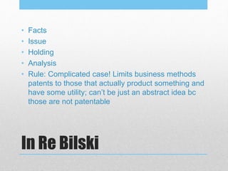 In Re Bilski
• Facts
• Issue
• Holding
• Analysis
• Rule: Complicated case! Limits business methods
patents to those that actually product something and
have some utility; can’t be just an abstract idea bc
those are not patentable
 