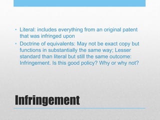Infringement
• Literal: includes everything from an original patent
that was infringed upon
• Doctrine of equivalents: May not be exact copy but
functions in substantially the same way; Lesser
standard than literal but still the same outcome:
Infringement. Is this good policy? Why or why not?
 