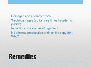 Remedies
• Damages and attorney’s fees
• Treble damages (up to three times in order to
punish)
• Injunctions to stop the infringement
• No criminal prosecution or fines like copyright;
Why?
 