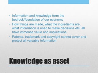 Knowledge as asset
• Information and knowledge form the
bedrock/foundation of our economy
• How things are made, what the ingredients are,
what information is used to make decisions etc. all
have immense value and implications
• Patents, trademark and copyright cannot cover and
protect all valuable information
 