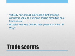 Trade secrets
• Virtually any and all information that provides
economic value to business can be classified as a
trade secret
• Broader and less defined than patents or other IP
• Why?
 
