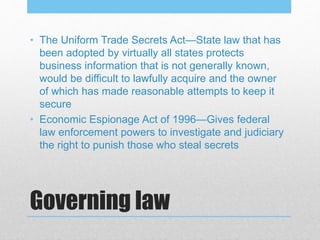 Governing law
• The Uniform Trade Secrets Act—State law that has
been adopted by virtually all states protects
business information that is not generally known,
would be difficult to lawfully acquire and the owner
of which has made reasonable attempts to keep it
secure
• Economic Espionage Act of 1996—Gives federal
law enforcement powers to investigate and judiciary
the right to punish those who steal secrets
 