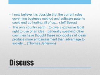 Discuss
• I now believe it is possible that the current rules
governing business method and software patents
could end up hurting all of us… (Jeff Bezos)
• The only country earth…to give a exclusive legal
right to use of an idea…generally speaking other
countries have thought these monopolies of ideas
produce more embarrassment than advantage to
society… (Thomas Jefferson)
 