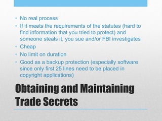 Obtaining and Maintaining
Trade Secrets
• No real process
• If it meets the requirements of the statutes (hard to
find information that you tried to protect) and
someone steals it, you sue and/or FBI investigates
• Cheap
• No limit on duration
• Good as a backup protection (especially software
since only first 25 lines need to be placed in
copyright applications)
 