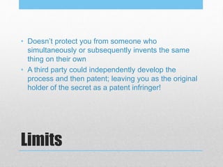 Limits
• Doesn’t protect you from someone who
simultaneously or subsequently invents the same
thing on their own
• A third party could independently develop the
process and then patent; leaving you as the original
holder of the secret as a patent infringer!
 