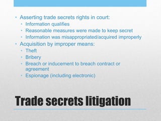 Trade secrets litigation
• Asserting trade secrets rights in court:
• Information qualifies
• Reasonable measures were made to keep secret
• Information was misappropriated/acquired improperly
• Acquisition by improper means:
• Theft
• Bribery
• Breach or inducement to breach contract or
agreement
• Espionage (including electronic)
 