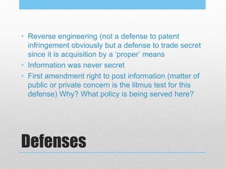 Defenses
• Reverse engineering (not a defense to patent
infringement obviously but a defense to trade secret
since it is acquisition by a ‘proper’ means
• Information was never secret
• First amendment right to post information (matter of
public or private concern is the litmus test for this
defense) Why? What policy is being served here?
 