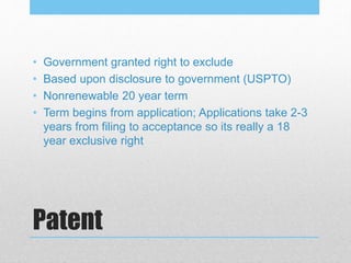 Patent
• Government granted right to exclude
• Based upon disclosure to government (USPTO)
• Nonrenewable 20 year term
• Term begins from application; Applications take 2-3
years from filing to acceptance so its really a 18
year exclusive right
 