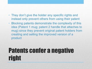 Patents confer a negative
right
• They don’t give the holder any specific rights and
instead only prevent others from using their patent
• Blocking patents demonstrate the complexity of this
idea (Patent 1 mug; patent 2 handle that attaches to
mug) since they prevent original patent holders from
creating and selling the improved version of a
product
 