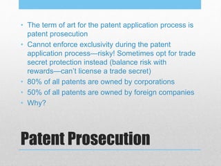 Patent Prosecution
• The term of art for the patent application process is
patent prosecution
• Cannot enforce exclusivity during the patent
application process—risky! Sometimes opt for trade
secret protection instead (balance risk with
rewards—can’t license a trade secret)
• 80% of all patents are owned by corporations
• 50% of all patents are owned by foreign companies
• Why?
 