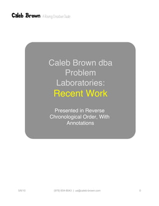 Caleb Brown: a user-centered information professional: work samples




                  Caleb Brown dba
                      Problem
                   Laboratories:
                    Recent Work
                   Presented in Reverse
                  Chronological Order, With
                        Annotations




  5/6/10            (978) 604-8043 | ue@caleb-brown.com        0
 