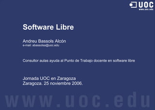 Software Libre
Andreu Bassols Alcón
e-mail: abassolsa@uoc.edu




Consultor aulas ayuda al Punto de Trabajo docente en software libre



Jornada UOC en Zaragoza
Zaragoza. 25 noviembre 2006.
 