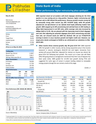  
 
State Bank of India 
Better performance; higher restructuring plays spoilsport
May 24, 2015 
PrabhudasLilladher Pvt. Ltd. and/or its associates (the 'Firm') does and/or seeks to do business with companies covered in its research reports. As a result investors should be aware that the 
Firm may have a conflict of interest that could affect the objectivity of the report. Investors should consider this report as only a single factor in making their investment decision. 
Please refer to important disclosures and disclaimers at the end of the report 
 
Q4FY15 Result Update 
Nitin Kumar 
nitinkumar@plindia.com 
+91‐22‐66322236 
Pritesh Bumb 
priteshbumb@plindia.com 
+91‐22‐66322232 
Rating  BUY 
Price  Rs282 
Target Price  Rs350 
Implied Upside   24.1% 
Sensex   27,958 
Nifty  8,459 
(Prices as on May 24, 2015) 
Trading data 
Market Cap. (Rs bn)  2,108.7 
Shares o/s (m)  7,465.7 
3M Avg. Daily value (Rs m)  9908.2 
Major shareholders 
Promoters  58.60% 
Foreign  11.72% 
Domestic Inst.  18.73% 
Public & Other   10.95% 
Stock Performance 
(%)  1M  6M  12M 
Absolute  2.5  (8.5)  2.6 
Relative   0.6  (7.2)  (10.6) 
How we differ from Consensus 
EPS (Rs)  PL  Cons.  % Diff. 
2016  20.4  23.6  ‐13.6 
2017  24.4  29.8  ‐17.9 
 
Price Performance (RIC: SBI.BO, BB: SBIN IN) 
 
Source: Bloomberg 
0
50
100
150
200
250
300
350
400
May‐14
Jul‐14
Sep‐14
Nov‐14
Jan‐15
Mar‐15
May‐15
(Rs)
SBIN  reported  mixed  set  of  numbers  with  fresh  slippages  declining  for  the  third 
quarter in a row coming out as a big positive. However, higher restructuring and 
bad loan sale to ARC diluted the performance. Revenue growth remains strong led 
by  seasonally  strong  other  income  (up  29%  YoY/63%  QoQ),  while  NII  growth 
adjusted  for  one‐off  (interest  on  tax  refund)  stood  tepid,  following  modest  loan 
growth. SBIN stepped up its NPL provisioning and sold bad loans to ARC leading to 
68bps QoQ improvement in net NPL ratio, while coverage ratio also increased by 
696bps QoQ to 51.4%. We are pleased with the improving trend in fresh slippages 
and note that adjusting for potential slippages from fresh restructuring and bad‐
loan  sale,  net  stressed  assets  for  SBIN  has  declined.  We  cut  our  FY16E/FY17E 
earnings to factor in slower business growth and higher credit cost. However, our 
target price stands unchanged at Rs350 as we roll‐forward our valuations to Mar‐
2017E ABV. 
 Other income drives revenue growth; Adj. NII grew 8.5% YoY: SBIN reported 
29% YoY growth in other income, led by strong sequential jump in fee income 
(seasonal  in  nature),  bond‐gains  (Rs16.59  bn)  and  higher  recoveries  from 
written‐off account (Rs8.7bn). Adjusted for interest on income tax refund, NII 
grew  8.5%  YoY  following  loan  growth.  The  recent  cut  in  base  rate  will  likely 
affect NII going ahead as management mentioned that their cost of deposits has 
been  quite  sticky.  SBIN  guided  for  13‐14%  loan  growth  during  FY16  and 
suggested  for  early  signs  of  revival  in  project  lending  related  to  renewable 
energy projects though the size remains small at this stage. 
Contd...2 
  
 
   
Key financials ( Y/e March)         2014 2015  2016E 2017E
Net interest income (Rs m)  492,822 550,156  614,782 686,973
     Growth (%)  11.2 11.6  11.7 11.7
Operating profit (Rs m)  321,092 389,139  431,360 497,134
PAT (Rs m)  108,912 131,020  153,336 184,800
EPS (Rs)  15.2 17.5  20.4 24.4
     Growth (%)  (26.9) 15.3  16.3 19.7
Net DPS (Rs)  1.5 3.5  3.7 3.8
 
Profitability & Valuation       2014 2015  2016E 2017E
NIM (%)  2.93 2.87  2.82 2.75
RoAE (%)  10.0 10.6  11.3 12.3
RoAA (%)  0.65 0.68  0.70 0.74
P / BV (x)  1.8 1.6  1.5 1.4
P / ABV (x)  2.7 2.2  2.0 1.7
PE (x)  18.6 16.1  13.8 11.6
Net dividend yield (%)  0.5 1.2  1.3 1.3
Source: Company Data; PL Research 
 