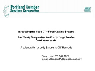 Introducing the Model 77™ Flood Coating System:
Specifically Designed for Medium to Large Lumber
Distribution Yards
A collaboration by Jody Sanders & Cliff Reynolds

Direct Line: 503.382.7929
Email: JSandersPLSCorp@gmail.com

 