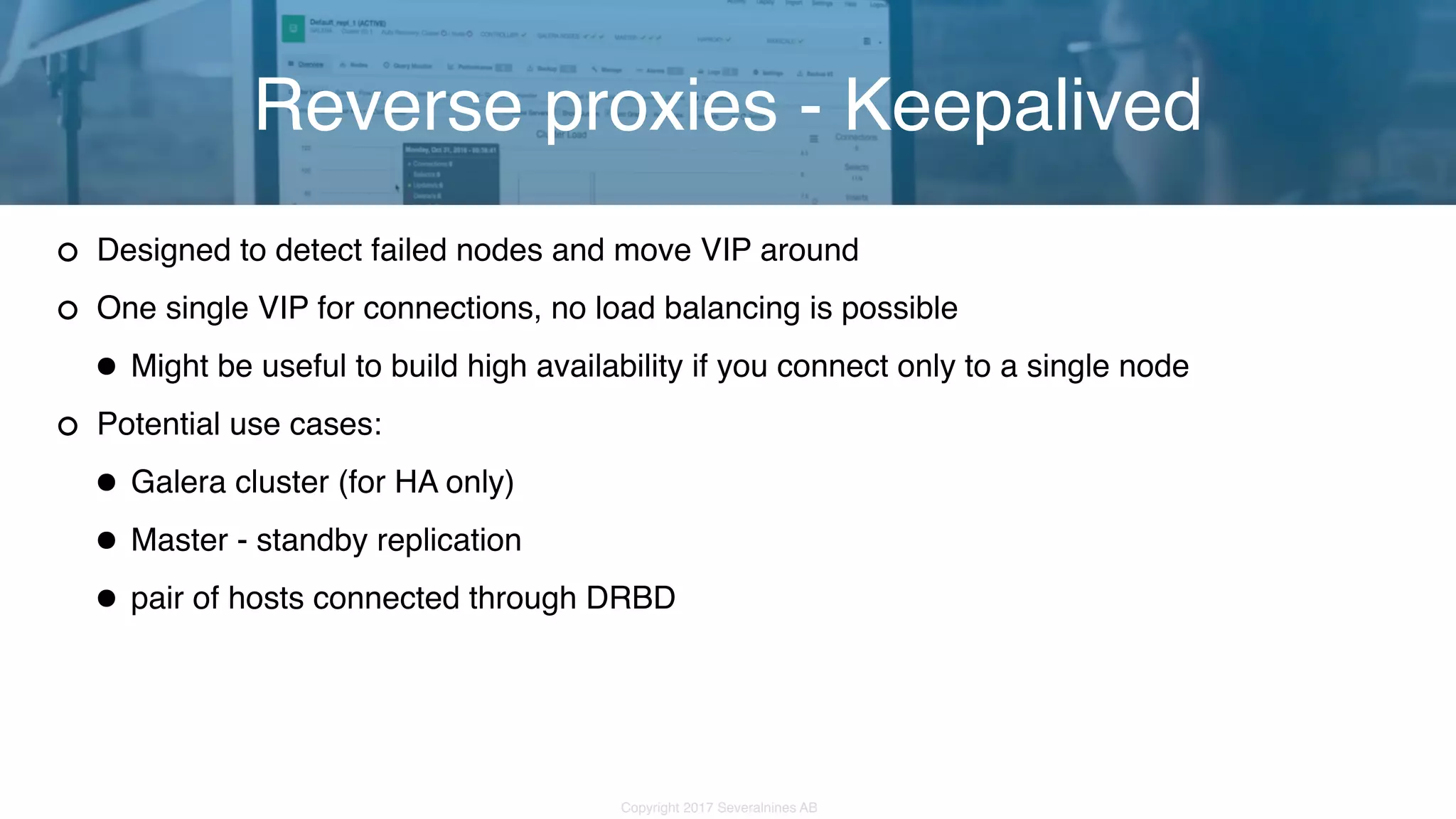 Copyright 2017 Severalnines AB Designed to detect failed nodes and move VIP around One single VIP for connections, no load balancing is possible •Might be useful to build high availability if you connect only to a single node Potential use cases: •Galera cluster (for HA only) •Master - standby replication •pair of hosts connected through DRBD Reverse proxies - Keepalived 