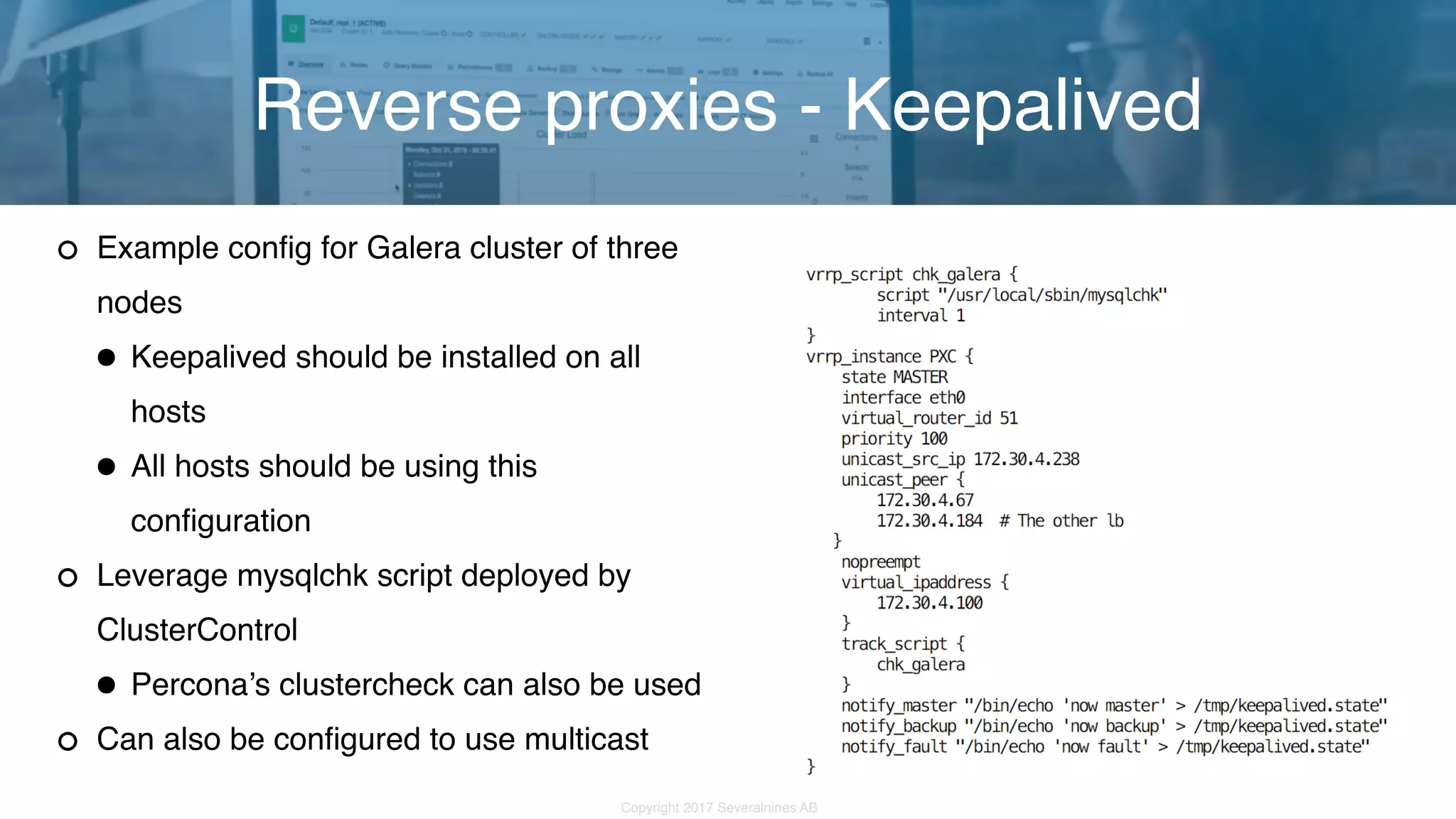 Copyright 2017 Severalnines AB Example config for Galera cluster of three nodes •Keepalived should be installed on all hosts •All hosts should be using this configuration Leverage mysqlchk script deployed by ClusterControl •Percona’s clustercheck can also be used Can also be configured to use multicast Reverse proxies - Keepalived 