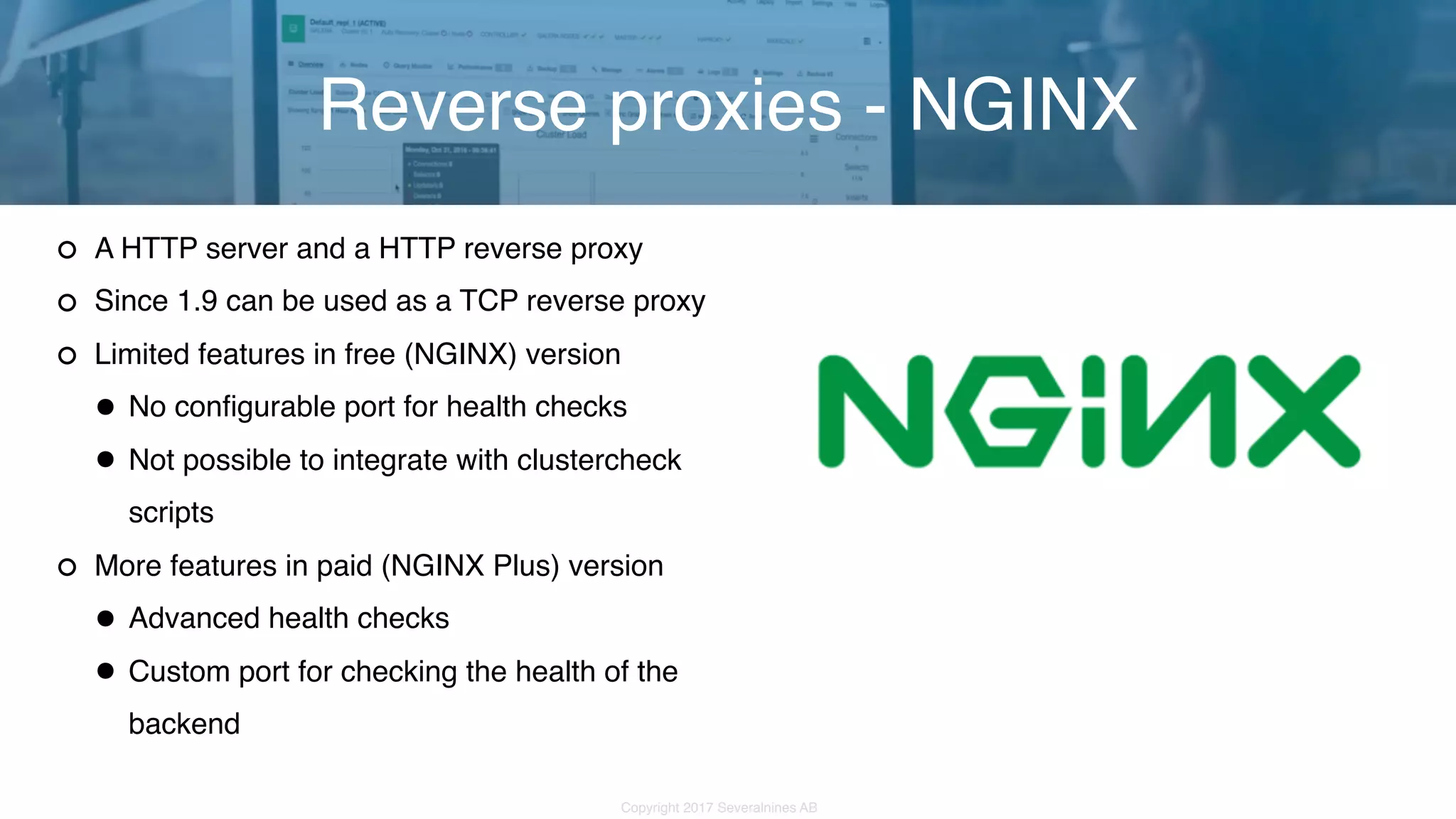 Copyright 2017 Severalnines AB A HTTP server and a HTTP reverse proxy Since 1.9 can be used as a TCP reverse proxy Limited features in free (NGINX) version •No configurable port for health checks •Not possible to integrate with clustercheck scripts More features in paid (NGINX Plus) version •Advanced health checks •Custom port for checking the health of the backend Reverse proxies - NGINX 