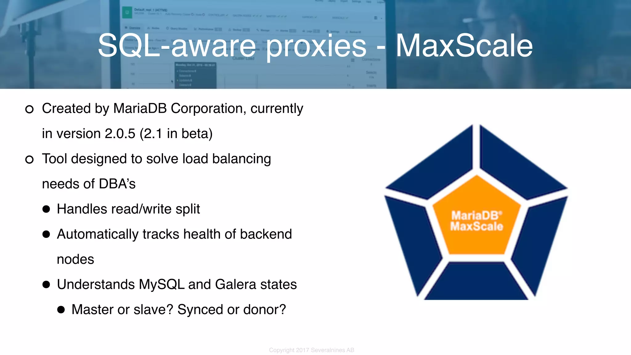 Copyright 2017 Severalnines AB Created by MariaDB Corporation, currently in version 2.0.5 (2.1 in beta) Tool designed to solve load balancing needs of DBA’s •Handles read/write split •Automatically tracks health of backend nodes •Understands MySQL and Galera states •Master or slave? Synced or donor? SQL-aware proxies - MaxScale 