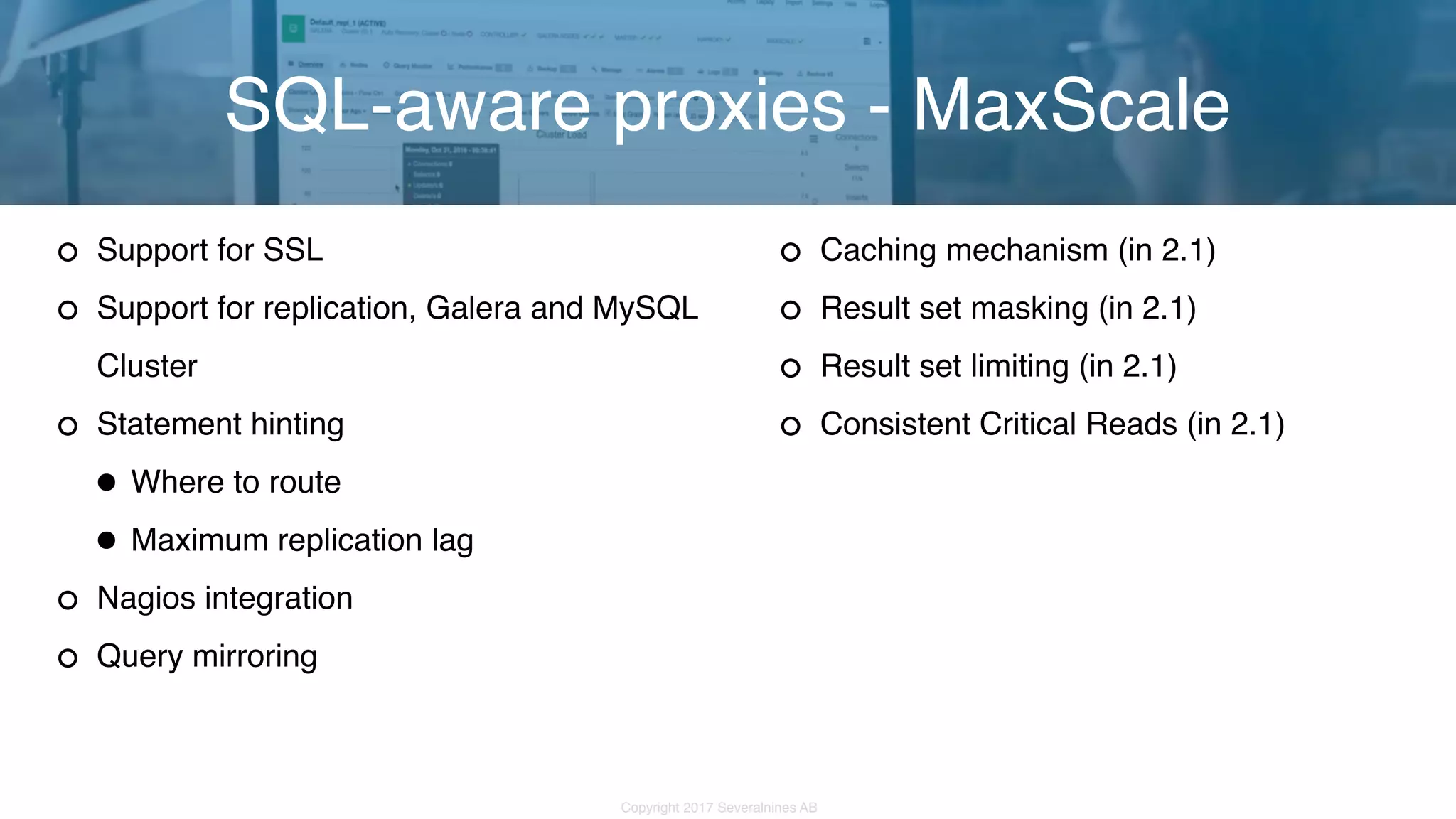 Copyright 2017 Severalnines AB Support for SSL Support for replication, Galera and MySQL Cluster Statement hinting •Where to route •Maximum replication lag Nagios integration Query mirroring SQL-aware proxies - MaxScale Caching mechanism (in 2.1) Result set masking (in 2.1) Result set limiting (in 2.1) Consistent Critical Reads (in 2.1) 