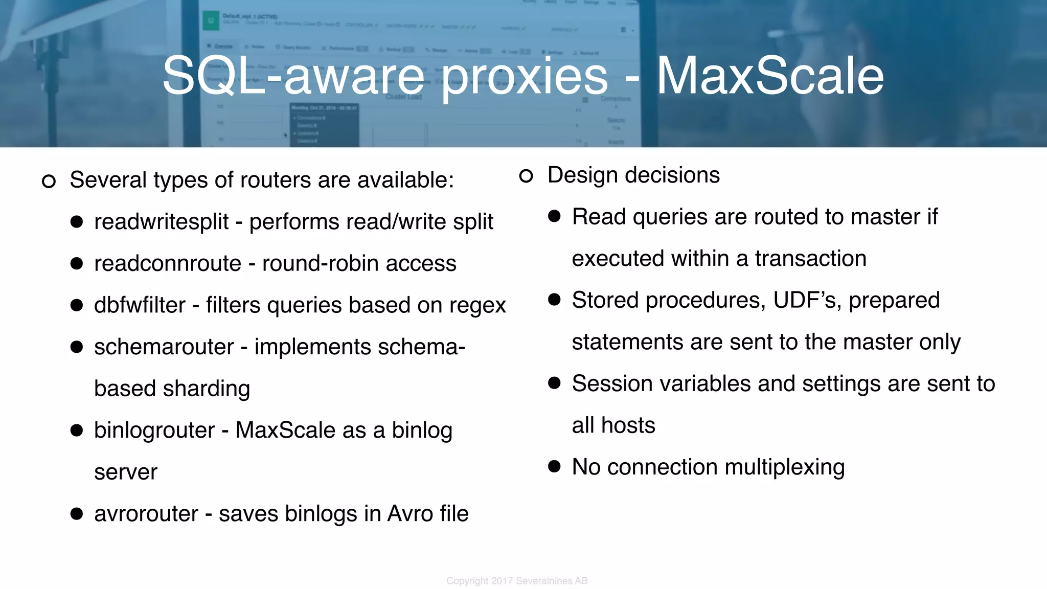 Copyright 2017 Severalnines AB Several types of routers are available: •readwritesplit - performs read/write split •readconnroute - round-robin access •dbfwfilter - filters queries based on regex •schemarouter - implements schema- based sharding •binlogrouter - MaxScale as a binlog server •avrorouter - saves binlogs in Avro file SQL-aware proxies - MaxScale Design decisions •Read queries are routed to master if executed within a transaction •Stored procedures, UDF’s, prepared statements are sent to the master only •Session variables and settings are sent to all hosts •No connection multiplexing 