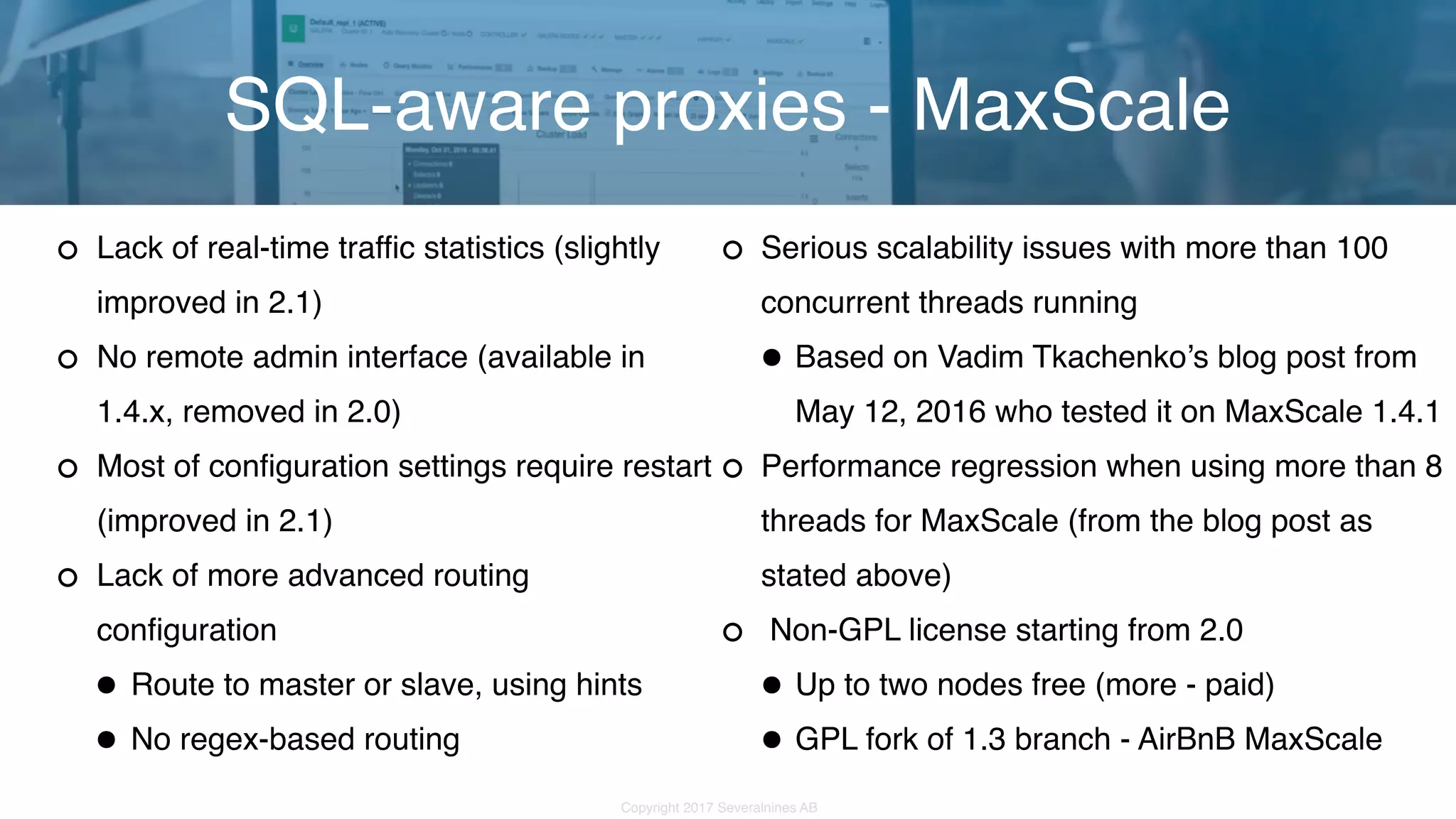 Copyright 2017 Severalnines AB Lack of real-time traffic statistics (slightly improved in 2.1) No remote admin interface (available in 1.4.x, removed in 2.0) Most of configuration settings require restart (improved in 2.1) Lack of more advanced routing configuration •Route to master or slave, using hints •No regex-based routing SQL-aware proxies - MaxScale Serious scalability issues with more than 100 concurrent threads running •Based on Vadim Tkachenko’s blog post from May 12, 2016 who tested it on MaxScale 1.4.1 Performance regression when using more than 8 threads for MaxScale (from the blog post as stated above)  Non-GPL license starting from 2.0 •Up to two nodes free (more - paid) •GPL fork of 1.3 branch - AirBnB MaxScale 