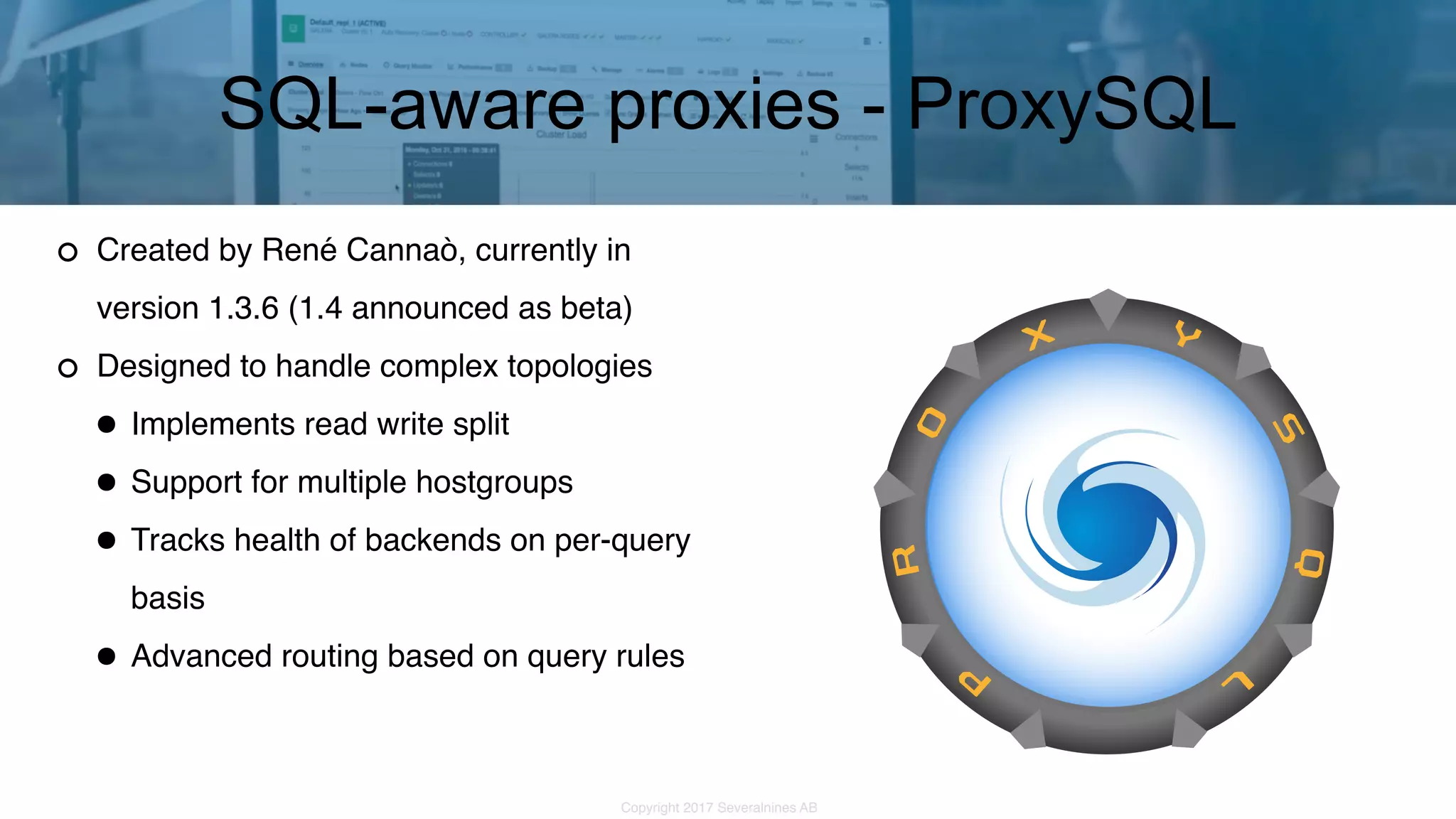 Copyright 2017 Severalnines AB Created by René Cannaò, currently in version 1.3.6 (1.4 announced as beta) Designed to handle complex topologies •Implements read write split •Support for multiple hostgroups •Tracks health of backends on per-query basis •Advanced routing based on query rules SQL-aware proxies - ProxySQL 