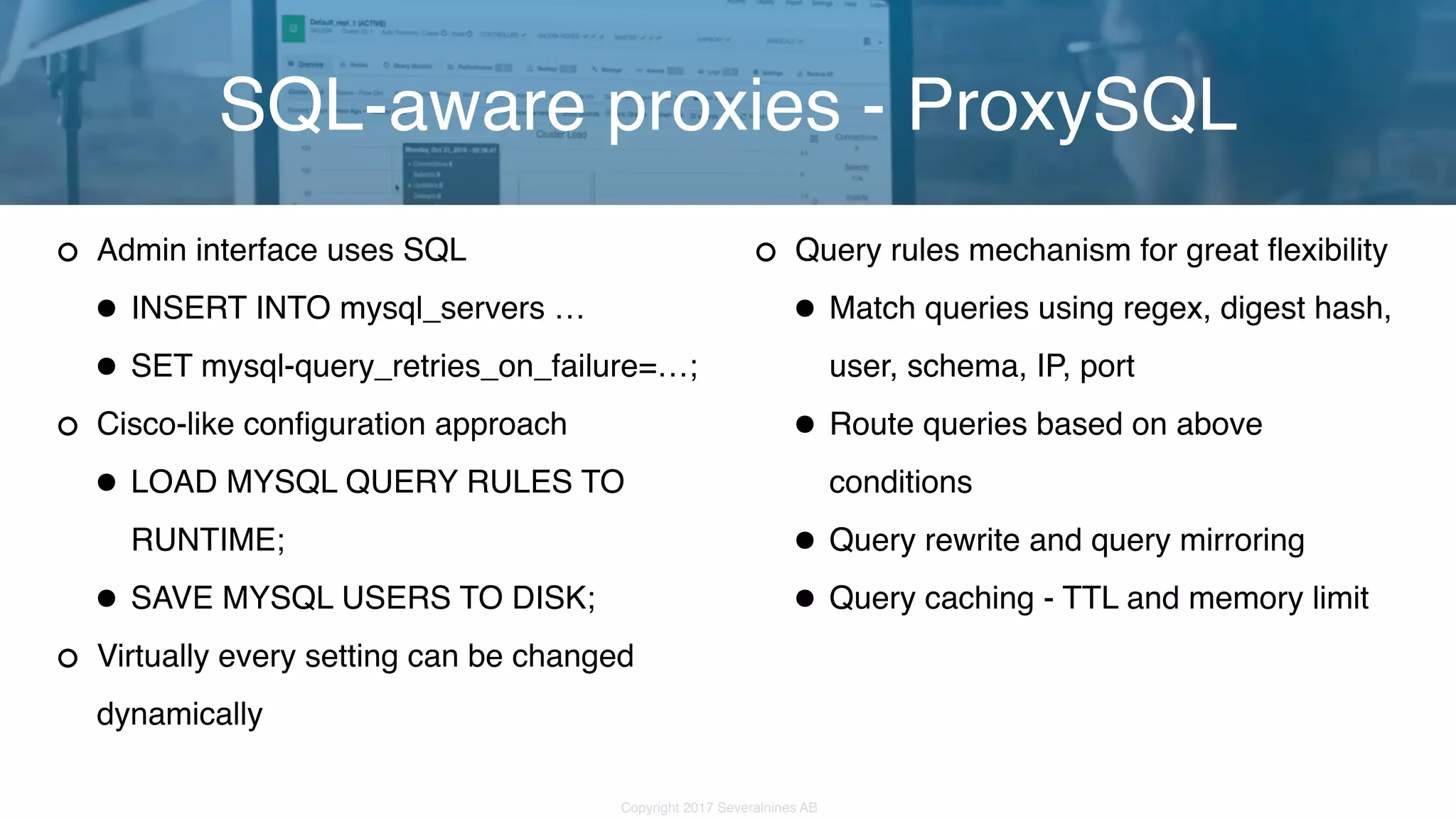 Copyright 2017 Severalnines AB Admin interface uses SQL •INSERT INTO mysql_servers … •SET mysql-query_retries_on_failure=…; Cisco-like configuration approach •LOAD MYSQL QUERY RULES TO RUNTIME; •SAVE MYSQL USERS TO DISK; Virtually every setting can be changed dynamically SQL-aware proxies - ProxySQL Query rules mechanism for great flexibility •Match queries using regex, digest hash, user, schema, IP, port •Route queries based on above conditions •Query rewrite and query mirroring •Query caching - TTL and memory limit 