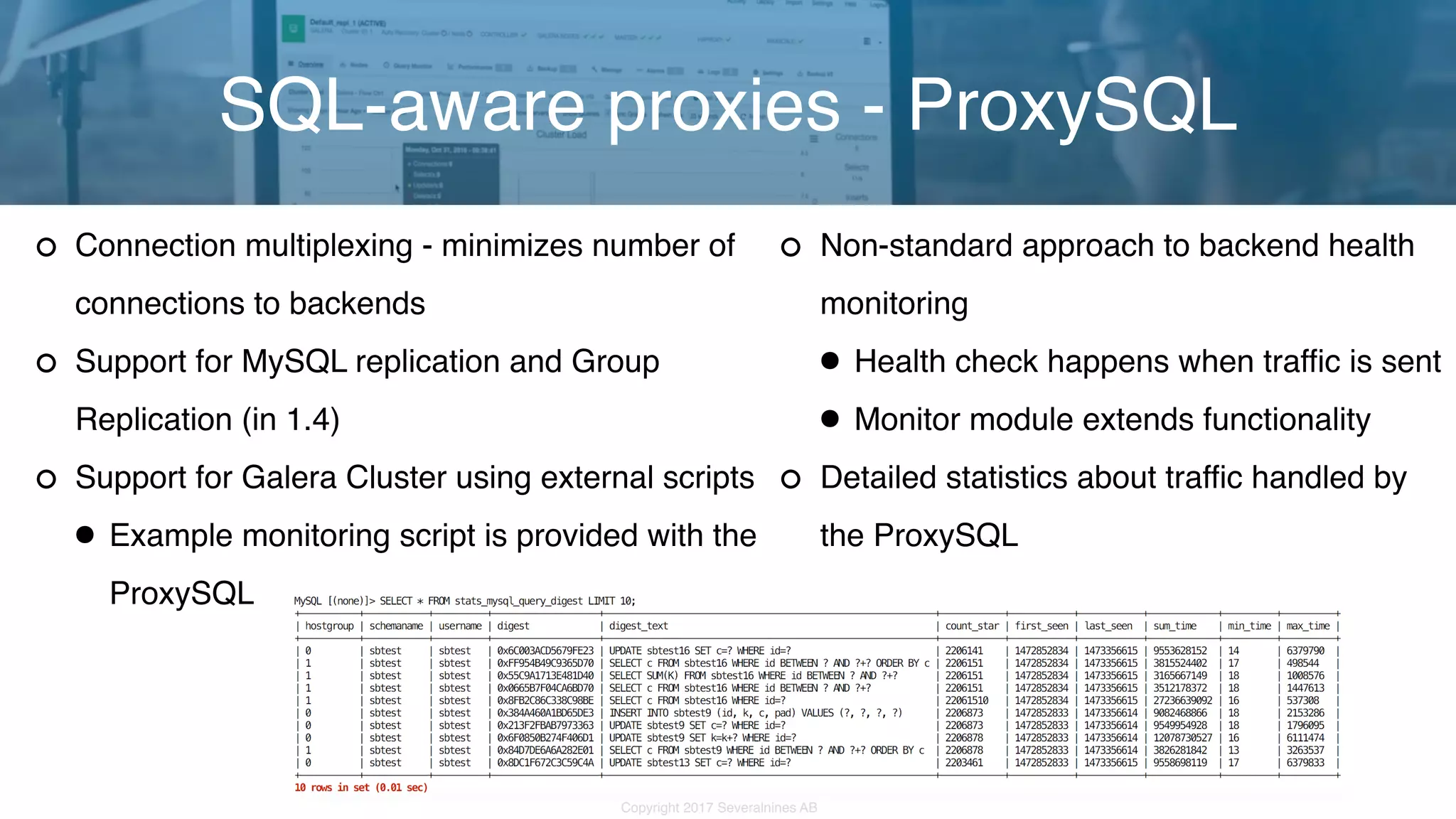 Copyright 2017 Severalnines AB Connection multiplexing - minimizes number of connections to backends Support for MySQL replication and Group Replication (in 1.4) Support for Galera Cluster using external scripts •Example monitoring script is provided with the ProxySQL SQL-aware proxies - ProxySQL Non-standard approach to backend health monitoring •Health check happens when traffic is sent •Monitor module extends functionality Detailed statistics about traffic handled by  the ProxySQL 