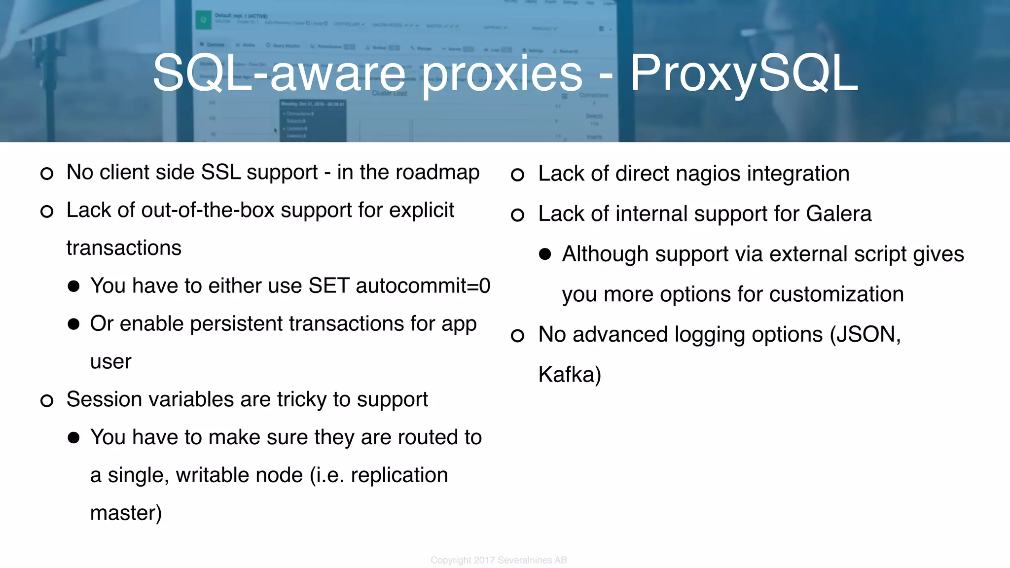 Copyright 2017 Severalnines AB No client side SSL support - in the roadmap Lack of out-of-the-box support for explicit transactions •You have to either use SET autocommit=0 •Or enable persistent transactions for app user Session variables are tricky to support •You have to make sure they are routed to a single, writable node (i.e. replication master) SQL-aware proxies - ProxySQL Lack of direct nagios integration Lack of internal support for Galera •Although support via external script gives you more options for customization No advanced logging options (JSON, Kafka) 
