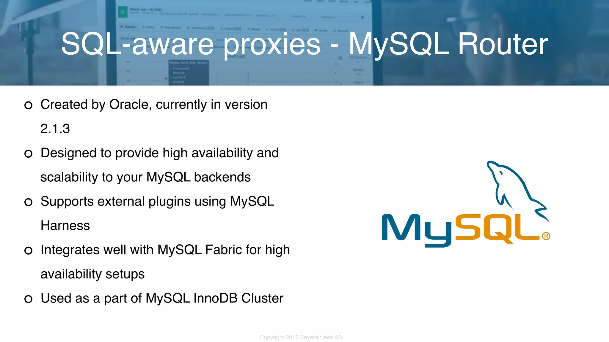 Copyright 2017 Severalnines AB Created by Oracle, currently in version 2.1.3 Designed to provide high availability and scalability to your MySQL backends Supports external plugins using MySQL Harness Integrates well with MySQL Fabric for high availability setups Used as a part of MySQL InnoDB Cluster SQL-aware proxies - MySQL Router 