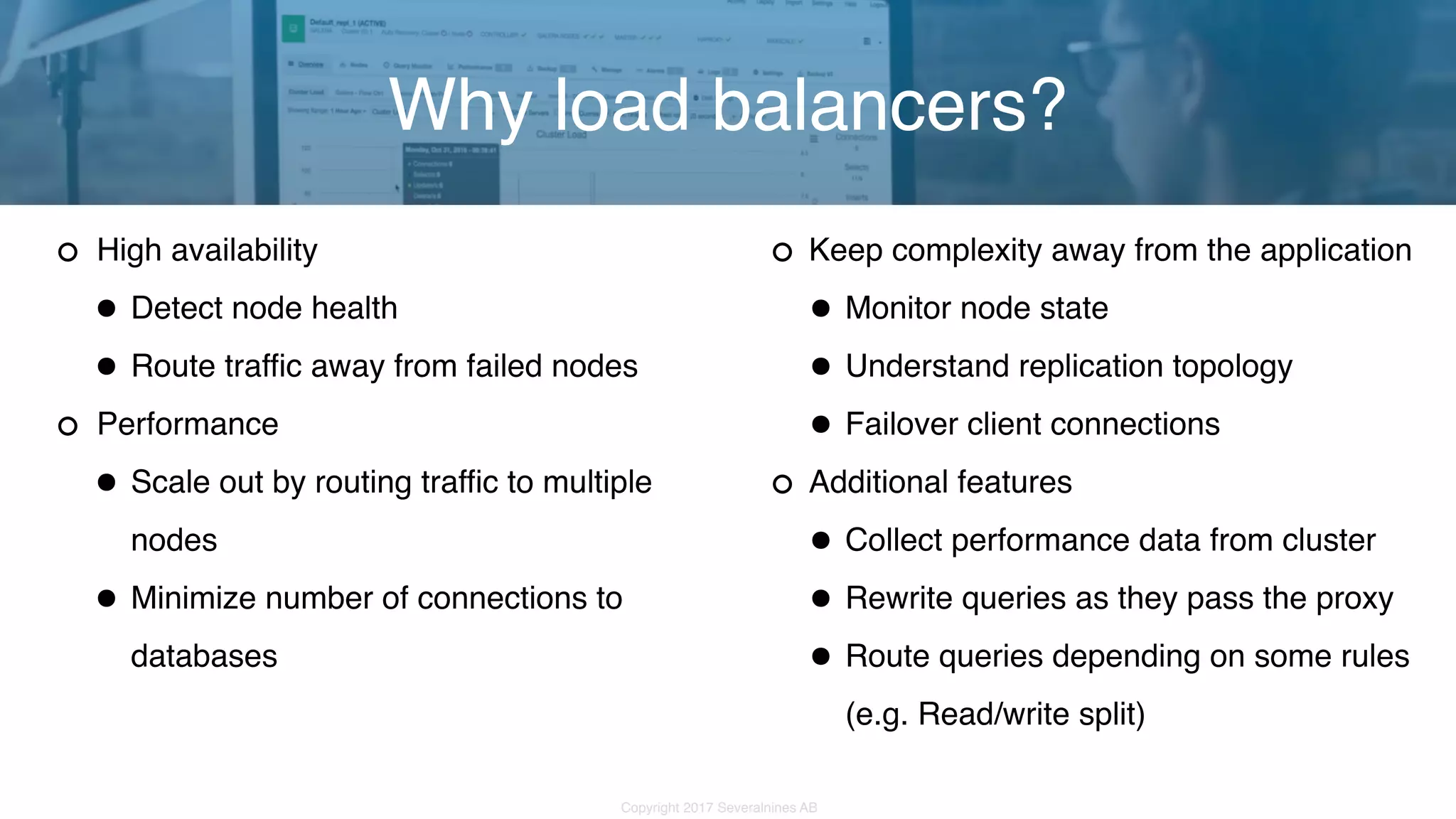 Copyright 2017 Severalnines AB High availability •Detect node health •Route traffic away from failed nodes Performance •Scale out by routing traffic to multiple nodes •Minimize number of connections to databases Why load balancers? Keep complexity away from the application •Monitor node state •Understand replication topology •Failover client connections Additional features •Collect performance data from cluster •Rewrite queries as they pass the proxy •Route queries depending on some rules (e.g. Read/write split) 