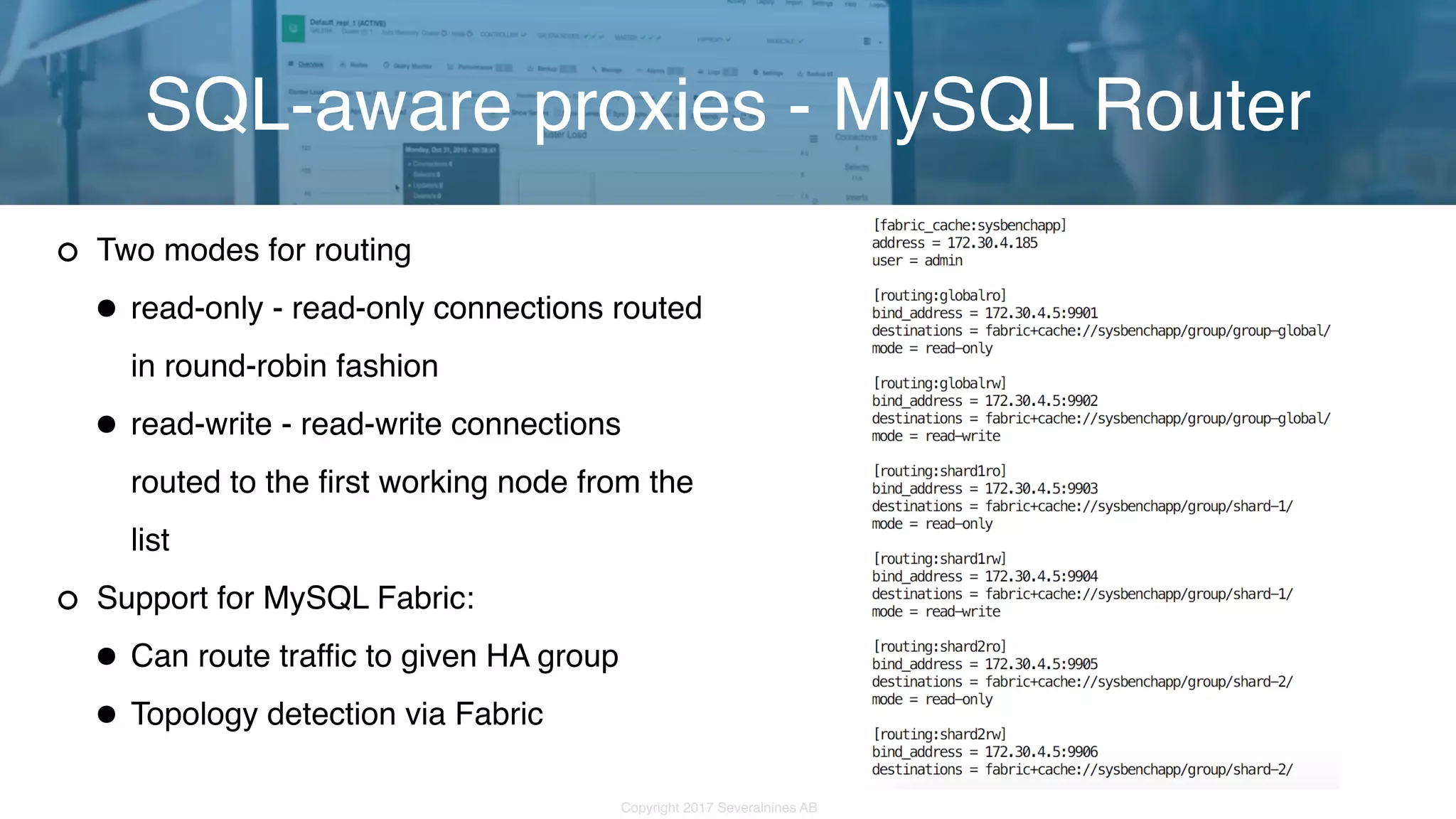 Copyright 2017 Severalnines AB Two modes for routing •read-only - read-only connections routed in round-robin fashion •read-write - read-write connections routed to the first working node from the list Support for MySQL Fabric: •Can route traffic to given HA group •Topology detection via Fabric SQL-aware proxies - MySQL Router 