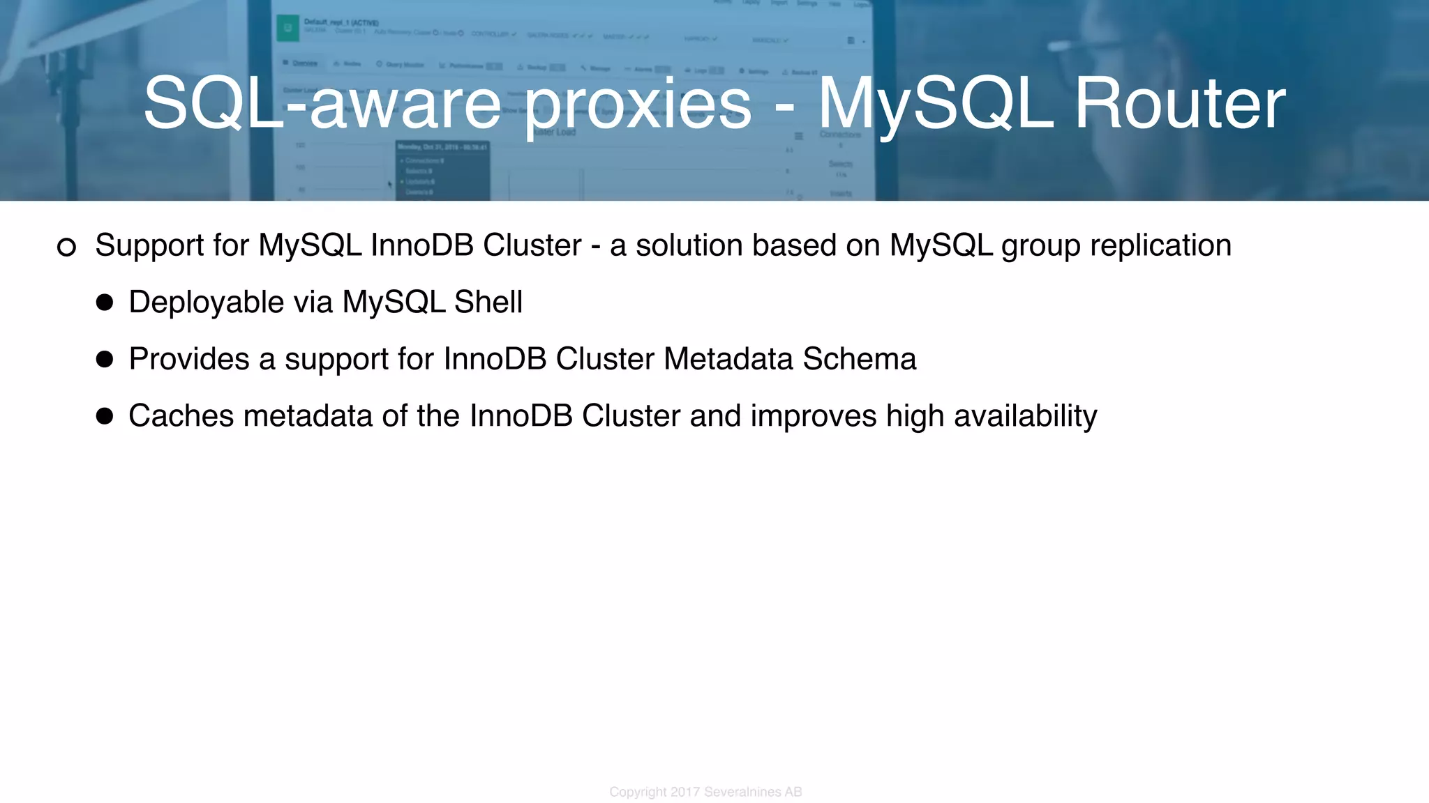 Copyright 2017 Severalnines AB Support for MySQL InnoDB Cluster - a solution based on MySQL group replication •Deployable via MySQL Shell •Provides a support for InnoDB Cluster Metadata Schema •Caches metadata of the InnoDB Cluster and improves high availability SQL-aware proxies - MySQL Router 
