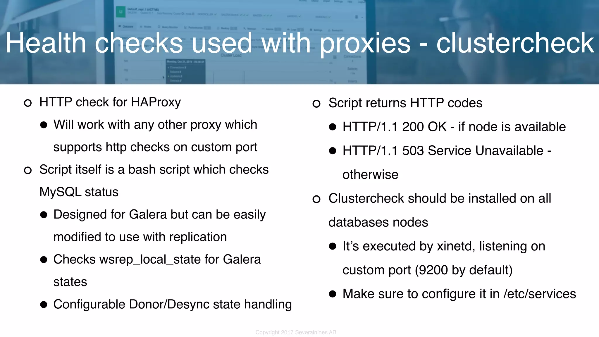 Copyright 2017 Severalnines AB HTTP check for HAProxy •Will work with any other proxy which supports http checks on custom port Script itself is a bash script which checks MySQL status •Designed for Galera but can be easily modified to use with replication •Checks wsrep_local_state for Galera states •Configurable Donor/Desync state handling Health checks used with proxies - clustercheck Script returns HTTP codes •HTTP/1.1 200 OK - if node is available •HTTP/1.1 503 Service Unavailable - otherwise Clustercheck should be installed on all databases nodes •It’s executed by xinetd, listening on custom port (9200 by default) •Make sure to configure it in /etc/services 