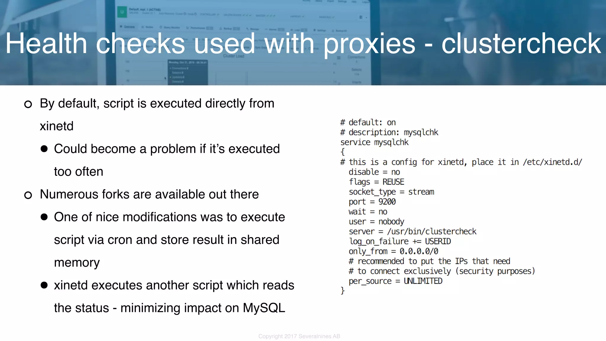 Copyright 2017 Severalnines AB By default, script is executed directly from xinetd •Could become a problem if it’s executed too often Numerous forks are available out there •One of nice modifications was to execute script via cron and store result in shared memory •xinetd executes another script which reads the status - minimizing impact on MySQL Health checks used with proxies - clustercheck 