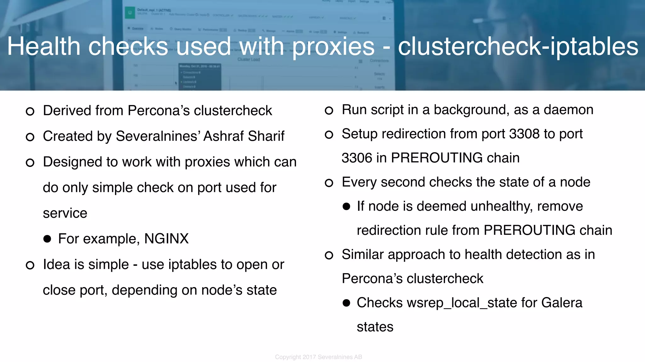Copyright 2017 Severalnines AB Derived from Percona’s clustercheck Created by Severalnines’ Ashraf Sharif Designed to work with proxies which can do only simple check on port used for service •For example, NGINX Idea is simple - use iptables to open or close port, depending on node’s state Health checks used with proxies - clustercheck-iptables Run script in a background, as a daemon Setup redirection from port 3308 to port 3306 in PREROUTING chain Every second checks the state of a node •If node is deemed unhealthy, remove redirection rule from PREROUTING chain Similar approach to health detection as in Percona’s clustercheck •Checks wsrep_local_state for Galera states 